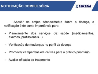 Apesar do amplo conhecimento sobre a doença, a
notificação é de suma importância para:
- Planejamento dos serviços de saúde (medicamentos,
exames, profissionais...)
- Verificação de mudanças no perfil da doença
- Promover campanhas educativas para o público prioritário
- Avaliar eficácia de tratamento
NOTIFICAÇÃO COMPULSÓRIA
 