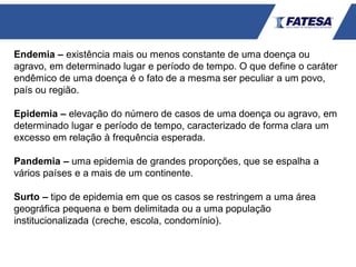 Endemia – existência mais ou menos constante de uma doença ou
agravo, em determinado lugar e período de tempo. O que define o caráter
endêmico de uma doença é o fato de a mesma ser peculiar a um povo,
país ou região.
Epidemia – elevação do número de casos de uma doença ou agravo, em
determinado lugar e período de tempo, caracterizado de forma clara um
excesso em relação à frequência esperada.
Pandemia – uma epidemia de grandes proporções, que se espalha a
vários países e a mais de um continente.
Surto – tipo de epidemia em que os casos se restringem a uma área
geográfica pequena e bem delimitada ou a uma população
institucionalizada (creche, escola, condomínio).
 