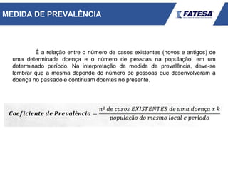 É a relação entre o número de casos existentes (novos e antigos) de
uma determinada doença e o número de pessoas na população, em um
determinado período. Na interpretação da medida da prevalência, deve-se
lembrar que a mesma depende do número de pessoas que desenvolveram a
doença no passado e continuam doentes no presente.
MEDIDA DE PREVALÊNCIA
 