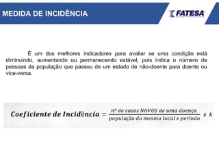 É um dos melhores indicadores para avaliar se uma condição está
diminuindo, aumentando ou permanecendo estável, pois indica o número de
pessoas da população que passou de um estado de não-doente para doente ou
vice-versa.
MEDIDA DE INCIDÊNCIA
 
