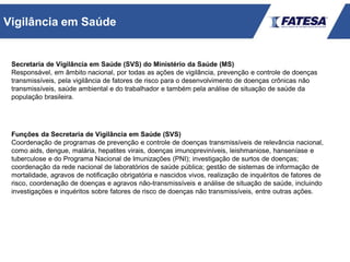 Secretaria de Vigilância em Saúde (SVS) do Ministério da Saúde (MS)
Responsável, em âmbito nacional, por todas as ações de vigilância, prevenção e controle de doenças
transmissíveis, pela vigilância de fatores de risco para o desenvolvimento de doenças crônicas não
transmissíveis, saúde ambiental e do trabalhador e também pela análise de situação de saúde da
população brasileira.
Funções da Secretaria de Vigilância em Saúde (SVS)
Coordenação de programas de prevenção e controle de doenças transmissíveis de relevância nacional,
como aids, dengue, malária, hepatites virais, doenças imunopreviníveis, leishmaniose, hanseníase e
tuberculose e do Programa Nacional de Imunizações (PNI); investigação de surtos de doenças;
coordenação da rede nacional de laboratórios de saúde pública; gestão de sistemas de informação de
mortalidade, agravos de notificação obrigatória e nascidos vivos, realização de inquéritos de fatores de
risco, coordenação de doenças e agravos não-transmissíveis e análise de situação de saúde, incluindo
investigações e inquéritos sobre fatores de risco de doenças não transmissíveis, entre outras ações.
Vigilância em Saúde
 