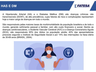 A Hipertensão Arterial (HA) e o Diabetes Mellitus (DM) são doenças crônicas não
transmissíveis (DCNT), de alta prevalência, cujos fatores de risco e complicações representam
hoje a maior carga de doenças em todo o mundo.
São responsáveis pelas maiores taxas de morbimortalidade da população brasileira e de todo o
mundo, gerando sofrimento pessoal e familiar, com alto custo financeiro e social. Dentre as
doenças cardiovasculares, o Acidente Vascular Cerebral (AVC) e a Doença Coronariana Aguda
(DCA), são responsáveis 65% dos óbitos na população adulta; 40% das aposentadorias
precoces segundo o Instituto de Seguridade Social e por 14% das internações na faixa etária
de 30-69 anos (BRASIL, 2004).
HAS E DM
 