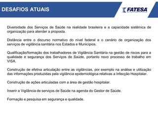 Diversidade dos Serviços de Saúde na realidade brasileira e a capacidade sistêmica de
organização para atender a proposta.
Distância entre o discurso normativo do nível federal e o cenário de organização dos
serviços de vigilância sanitária nos Estados e Municípios.
Qualificação/formação dos trabalhadores de Vigilância Sanitária na gestão de riscos para a
qualidade e segurança dos Serviços de Saúde, portanto novo processo de trabalho em
VISA.
Construção de efetiva articulação entre as vigilâncias, por exemplo na análise e utilização
das informações produzidas pela vigilância epidemiológica relativas a Infecção Hospitalar.
Construção de ações articuladas com a área de gestão hospitalar.
Inserir a Vigilância de serviços de Saúde na agenda do Gestor de Saúde.
Formação e pesquisa em segurança e qualidade.
DESAFIOS ATUAIS
 