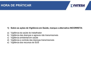 1) Sobre as ações de Vigilância em Saúde, marque a alternativa INCORRETA:
a) Vigilância da saúde do trabalhador
b) Vigilância das doenças e agravos não transmissíveis
c) Vigilância ambiental em saúde
d) Vigilância e controle das doenças transmissíveis
e) Vigilância dos recursos do SUS
HORA DE PRÁTICAR
 