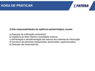 2) São responsabilidades da vigilância epidemiológica, exceto:
a) Doenças de notificação compulsória
b) Vigilância do óbito infantil e mortalidade materna
c) Alimentação e retroalimentação dos bancos dos sistemas de informação
d) Comércio de alimentos (restaurantes, lanchonetes, supermercados)
e) Doenças não transmissíveis
HORA DE PRÁTICAR
 