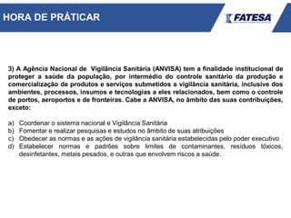 3) A Agência Nacional de Vigilância Sanitária (ANVISA) tem a finalidade institucional de
proteger a saúde da população, por intermédio do controle sanitário da produção e
comercialização de produtos e serviços submetidos a vigilância sanitária, inclusive dos
ambientes, processos, insumos e tecnologias a eles relacionados, bem como o controle
de portos, aeroportos e de fronteiras. Cabe a ANVISA, no âmbito das suas contribuições,
exceto:
a) Coordenar o sistema nacional e Vigilância Sanitária
b) Fomentar e realizar pesquisas e estudos no âmbito de suas atribuições
c) Obedecer as normas e as ações de vigilância sanitária estabelecidas pelo poder executivo
d) Estabelecer normas e padrões sobre limites de contaminantes, resíduos tóxicos,
desinfetantes, metais pesados, e outras que envolvem riscos a saúde.
HORA DE PRÁTICAR
 