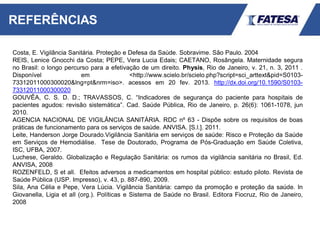 REFERÊNCIAS
Costa, E. Vigilância Sanitária. Proteção e Defesa da Saúde. Sobravime. São Paulo. 2004
REIS, Lenice Gnocchi da Costa; PEPE, Vera Lucia Edais; CAETANO, Rosângela. Maternidade segura
no Brasil: o longo percurso para a efetivação de um direito. Physis, Rio de Janeiro, v. 21, n. 3, 2011 .
Disponível em <http://www.scielo.br/scielo.php?script=sci_arttext&pid=S0103-
73312011000300020&lng=pt&nrm=iso>. acessos em 20 fev. 2013. http://dx.doi.org/10.1590/S0103-
73312011000300020
GOUVÊA, C. S. D. D.; TRAVASSOS, C. “Indicadores de segurança do paciente para hospitais de
pacientes agudos: revisão sistemática”. Cad. Saúde Pública, Rio de Janeiro, p. 26(6): 1061-1078, jun
2010.
AGENCIA NACIONAL DE VIGILÂNCIA SANITÁRIA. RDC nº 63 - Dispõe sobre os requisitos de boas
práticas de funcionamento para os serviços de saúde. ANVISA. [S.l.]. 2011.
Leite, Handerson Jorge Dourado.Vigilância Sanitária em serviços de saúde: Risco e Proteção da Saúde
em Serviços de Hemodiálise. Tese de Doutorado, Programa de Pós-Graduação em Saúde Coletiva,
ISC, UFBA, 2007.
Luchese, Geraldo. Globalização e Regulação Sanitária: os rumos da vigilância sanitária no Brasil, Ed.
ANVISA, 2008
ROZENFELD, S et all. Efeitos adversos a medicamentos em hospital público: estudo piloto. Revista de
Saúde Pública (USP. Impresso), v. 43, p. 887-890, 2009.
Sila, Ana Célia e Pepe, Vera Lúcia. Vigilância Sanitária: campo da promoção e proteção da saúde. In
Giovanella, Ligia et all (org.). Políticas e Sistema de Saúde no Brasil. Editora Fiocruz, Rio de Janeiro,
2008
 