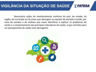VIGILÂNCIA DA SITUAÇÃO DE SAÚDE
Desenvolve ações de monitoramento contínuo do país, do estado, da
região, do município ou de áreas que abrangem as equipes de atenção à saúde, por
meio de estudos e de análises que visam identificar e explicar os problemas de
saúde e o comportamento das principais indicadores de saúde, o que contribui para
um planejamento de saúde mais abrangente.
 