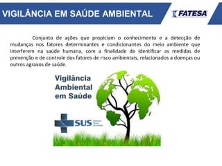 VIGILÂNCIA EM SAÚDE AMBIENTAL
Conjunto de ações que propiciam o conhecimento e a detecção de
mudanças nos fatores determinantes e condicionantes do meio ambiente que
interferem na saúde humana, com a finalidade de identificar as medidas de
prevenção e de controle dos fatores de risco ambientais, relacionados a doenças ou
outros agravos de saúde.
 