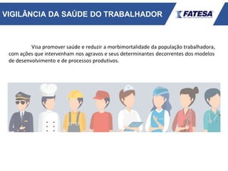 VIGILÂNCIA DA SAÚDE DO TRABALHADOR
Visa promover saúde e reduzir a morbimortalidade da população trabalhadora,
com ações que intervenham nos agravos e seus determinantes decorrentes dos modelos
de desenvolvimento e de processos produtivos.
 