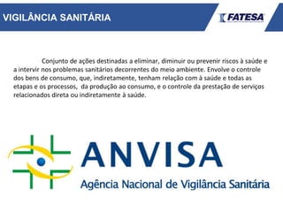 VIGILÂNCIA SANITÁRIA
Conjunto de ações destinadas a eliminar, diminuir ou prevenir riscos à saúde e
a intervir nos problemas sanitários decorrentes do meio ambiente. Envolve o controle
dos bens de consumo, que, indiretamente, tenham relação com à saúde e todas as
etapas e os processos, da produção ao consumo, e o controle da prestação de serviços
relacionados direta ou indiretamente à saúde.
 