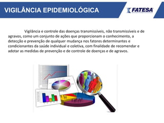 VIGILÂNCIA EPIDEMIOLÓGICA
Vigilância e controle das doenças transmissíveis, não transmissíveis e de
agravos, como um conjunto de ações que proporcionam o conhecimento, a
detecção e prevenção de qualquer mudança nos fatores determinantes e
condicionantes da saúde individual e coletiva, com finalidade de recomendar e
adotar as medidas de prevenção e de controle de doenças e de agravos.
 