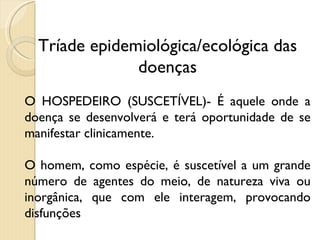 Tríade epidemiológica/ecológica das doenças O HOSPEDEIRO (SUSCETÍVEL)- É aquele onde a doença se desenvolverá e terá oportunidade de se manifestar clinicamente.  O homem, como espécie, é suscetível a um grande número de agentes do meio, de natureza viva ou inorgânica, que com ele interagem, provocando disfunções 