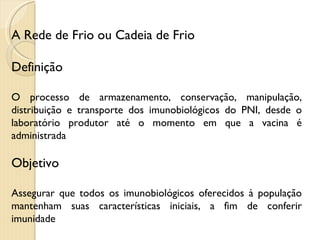 A Rede de Frio ou Cadeia de Frio Definição O processo de armazenamento, conservação, manipulação, distribuição e transporte dos imunobiológicos do PNI, desde o laboratório produtor até o momento em que a vacina é administrada Objetivo Assegurar que todos os imunobiológicos oferecidos à população mantenham suas características iniciais, a fim de conferir imunidade 