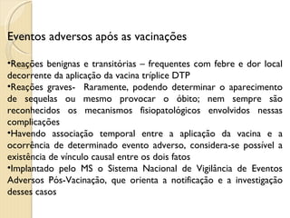 Eventos adversos após as vacinações Reações benignas e transitórias – frequentes com febre e dor local decorrente da aplicação da vacina tríplice DTP Reações graves-  Raramente, podendo determinar o aparecimento de sequelas ou mesmo provocar o óbito; nem sempre são reconhecidos os mecanismos fisiopatológicos envolvidos nessas complicações Havendo associação temporal entre a aplicação da vacina e a ocorrência de determinado evento adverso, considera-se possível a existência de vínculo causal entre os dois fatos Implantado pelo MS o Sistema Nacional de Vigilância de Eventos Adversos Pós-Vacinação, que orienta a notificação e a investigação desses casos 