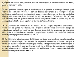 A respeito da história das principais doenças transmissíveis e imunopreveníveis no Brasil, julgue os itens de 71 a 77. 75 Nas primeiras décadas após a proclamação da República, a estratégia adotada para resolver os problemas relacionados com as doenças pestilenciais e as doenças de massa obedeceu, principalmente, à necessidade de atrair e reter mão-de-obra e visou dar condições mínimas para o combate à febre amarela iniciado por Oswaldo Cruz no ano de 1903, em nível nacional; além de garantir medidas vacinais obrigatórias contra a varíola, cuja lei foi promulgada em 1904 e gerou a polêmica Revolta da Vacina. CERTO 76 A Campanha de Erradicação da Varíola, na era Vargas, implantou mecanismos  operacionais de grande importância para a expansão das atividades nacionais no campo da epidemiologia aplicada ao controle das doenças transmissíveis: processos de imigração, urbanização e industrialização, visando, principalmente, à criação de condições sanitárias mínimas para as populações urbanas. ERRADA 77 Em 2003, foi criada a Secretaria de Vigilância em Saúde para fortalecer e ampliar as ações de vigilância epidemiológica. No entanto, os programas nacionais de combate à dengue, à malária e a outras doenças transmitidas por vetores, o Programa Nacional de Imunização, a prevenção e controle de doenças imunopreveníveis, a vigilância das doenças de veiculação hídrica e alimentar, o controle de zoonoses e a vigilância de doenças emergentes ainda são desempenhados pela FUNASA. ERRADA 