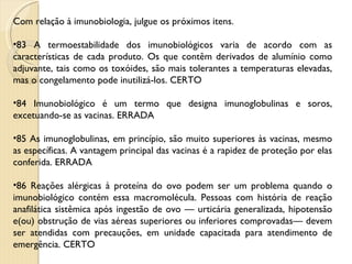 Com relação à imunobiologia, julgue os próximos itens. 83 A termoestabilidade dos imunobiológicos varia de acordo com as características de cada produto. Os que contêm derivados de alumínio como adjuvante, tais como os toxóides, são mais tolerantes a temperaturas elevadas, mas o congelamento pode inutilizá-los. CERTO 84 Imunobiológico é um termo que designa imunoglobulinas e soros, excetuando-se as vacinas. ERRADA 85 As imunoglobulinas, em princípio, são muito superiores às vacinas, mesmo as específicas. A vantagem principal das vacinas é a rapidez de proteção por elas conferida. ERRADA 86 Reações alérgicas à proteína do ovo podem ser um problema quando o imunobiológico contém essa macromolécula. Pessoas com história de reação anafilática sistêmica após ingestão de ovo — urticária generalizada, hipotensão e(ou) obstrução de vias aéreas superiores ou inferiores comprovadas— devem ser atendidas com precauções, em unidade capacitada para atendimento de emergência. CERTO 