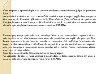 Com respeito a epidemiologia e ao controle de doenças transmissíveis, julgue os próximos itens. A malária é endêmica em toda a Amazônia brasileira, que abrange a região Norte e parte dos estados do Maranhão (Nordeste) e de Mato Grosso (Centro-Oeste). A  política de imunização contra essa doença no Brasil inclui a vacinação a partir dos seis meses de vida de toda a população residente nas zonas endêmicas. ERRADA Em uma pequena propriedade rural, situada próximo a um centro urbano, alguns bovinos, três equinos e um cão apresentavam sinais de mordedura na região do pescoço. Um bovino apresentou incoordenação muscular e contrações tônico-clônicas de músculos do tronco e das extremidades, dificuldade de deglutição e parada ruminal, em, em seguida, caiu em decúbito e manteve-se nessa posição até a morte. Foram capturados vários morcegos na propriedade. Com base nessa situação hipotética, julgue os itens a seguir. A vacinação de cães e gatos vizinhos à propriedade é desnecessária, tendo em vista o caso ter sido observado apenas no meio rural.  ERRADA 