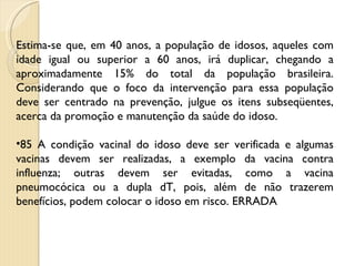 Estima-se que, em 40 anos, a população de idosos, aqueles com idade igual ou superior a 60 anos, irá duplicar, chegando a aproximadamente 15% do total da população brasileira. Considerando que o foco da intervenção para essa população deve ser centrado na prevenção, julgue os itens subseqüentes, acerca da promoção e manutenção da saúde do idoso. 85 A condição vacinal do idoso deve ser verificada e algumas vacinas devem ser realizadas, a exemplo da vacina contra influenza; outras devem ser evitadas, como a vacina pneumocócica ou a dupla dT, pois, além de não trazerem benefícios, podem colocar o idoso em risco. ERRADA 