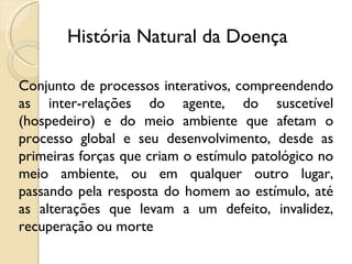 Conjunto de processos interativos, compreendendo as inter-relações do agente, do suscetível (hospedeiro) e do meio ambiente que afetam o processo global e seu desenvolvimento, desde as primeiras forças que criam o estímulo patológico no meio ambiente, ou em qualquer outro lugar, passando pela resposta do homem ao estímulo, até as alterações que levam a um defeito, invalidez, recuperação ou morte História Natural da Doença 