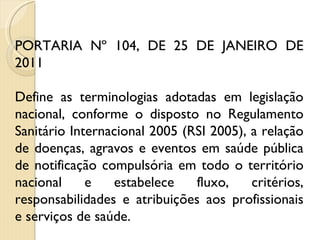 PORTARIA Nº 104, DE 25 DE JANEIRO DE 2011 Define as terminologias adotadas em legislação nacional, conforme o disposto no Regulamento Sanitário Internacional 2005 (RSI 2005), a relação de doenças, agravos e eventos em saúde pública de notificação compulsória em todo o território nacional e estabelece fluxo, critérios, responsabilidades e atribuições aos profissionais e serviços de saúde. 