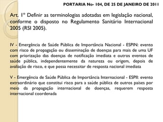 PORTARIA No- 104, DE 25 DE JANEIRO DE 2011 Art. 1º Definir as terminologias adotadas em legislação nacional, conforme o disposto no Regulamento Sanitário Internacional 2005 (RSI 2005). IV - Emergência de Saúde Pública de Importância Nacional - ESPIN: evento com risco de propagação ou disseminação de doenças para mais de uma UF com priorização das doenças de notificação imediata e outros eventos de saúde pública, independentemente da natureza ou origem, depois de avaliação de risco, e que possa necessitar de resposta nacional imediata V - Emergência de Saúde Pública de Importância Internacional - ESPII: evento extraordinário que constitui risco para a saúde pública de outros países por meio da propagação internacional de doenças, requerem resposta internacional coordenada 