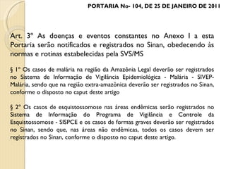 Art. 3º As doenças e eventos constantes no Anexo I a esta Portaria serão notificados e registrados no Sinan, obedecendo às normas e rotinas estabelecidas pela SVS/MS § 1º Os casos de malária na região da Amazônia Legal deverão ser registrados no Sistema de Informação de Vigilância Epidemiológica - Malária - SIVEP-Malária, sendo que na região extra-amazônica deverão ser registrados no Sinan, conforme o disposto no caput deste artigo § 2º Os casos de esquistossomose nas áreas endêmicas serão registrados no Sistema de Informação do Programa de Vigilância e Controle da Esquistossomose - SISPCE e os casos de formas graves deverão ser registrados no Sinan, sendo que, nas áreas não endêmicas, todos os casos devem ser registrados no Sinan, conforme o disposto no caput deste artigo. PORTARIA No- 104, DE 25 DE JANEIRO DE 2011 