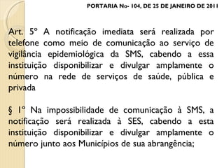 Art. 5º A notificação imediata será realizada por telefone como meio de comunicação ao serviço de vigilância epidemiológica da SMS, cabendo a essa instituição disponibilizar e divulgar amplamente o número na rede de serviços de saúde, pública e privada § 1º Na impossibilidade de comunicação à SMS, a notificação será realizada à SES, cabendo a esta instituição disponibilizar e divulgar amplamente o número junto aos Municípios de sua abrangência; PORTARIA No- 104, DE 25 DE JANEIRO DE 2011 