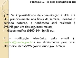 § 2º Na impossibilidade de comunicação à SMS e à SES, principalmente nos finais de semana, feriados e período noturno, a notificação será realizada à SVS/MS por um dos seguintes meios: I - disque notifica (0800-644-6645) ou; II - notificação eletrônica pelo e-mail (  [email_address]  ) ou diretamente pelo sítio eletrônico da SVS/MS (www.saude.gov. br/svs). PORTARIA No- 104, DE 25 DE JANEIRO DE 2011 