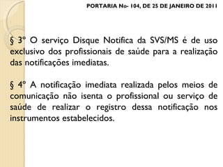 § 3º O serviço Disque Notifica da SVS/MS é de uso exclusivo dos profissionais de saúde para a realização das notificações imediatas. § 4º A notificação imediata realizada pelos meios de comunicação não isenta o profissional ou serviço de saúde de realizar o registro dessa notificação nos instrumentos estabelecidos. PORTARIA No- 104, DE 25 DE JANEIRO DE 2011 