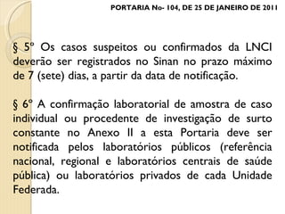 § 5º Os casos suspeitos ou confirmados da LNCI deverão ser registrados no Sinan no prazo máximo de 7 (sete) dias, a partir da data de notificação. § 6º A confirmação laboratorial de amostra de caso individual ou procedente de investigação de surto constante no Anexo II a esta Portaria deve ser notificada pelos laboratórios públicos (referência nacional, regional e laboratórios centrais de saúde pública) ou laboratórios privados de cada Unidade Federada. PORTARIA No- 104, DE 25 DE JANEIRO DE 2011 
