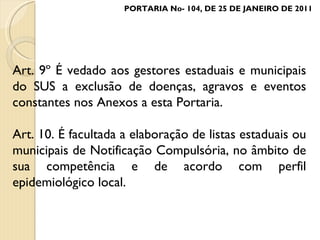 Art. 9º É vedado aos gestores estaduais e municipais do SUS a exclusão de doenças, agravos e eventos constantes nos Anexos a esta Portaria. Art. 10. É facultada a elaboração de listas estaduais ou municipais de Notificação Compulsória, no âmbito de sua competência e de acordo com perfil epidemiológico local. PORTARIA No- 104, DE 25 DE JANEIRO DE 2011 