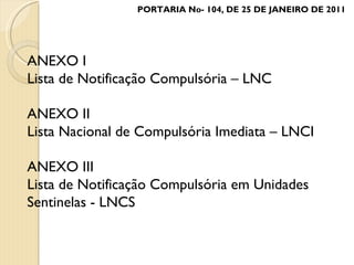 ANEXO I Lista de Notificação Compulsória – LNC ANEXO II Lista Nacional de Compulsória Imediata – LNCI ANEXO III Lista de Notificação Compulsória em Unidades Sentinelas - LNCS PORTARIA No- 104, DE 25 DE JANEIRO DE 2011 