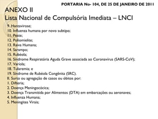9. Hantavirose; 10. Influenza humana por novo subtipo; 11. Peste; 12. Poliomielite; 13. Raiva Humana; 14. Sarampo; 15. Rubéola; 16. Síndrome Respiratória Aguda Grave associada ao Coronavírus (SARS-CoV); 17. Varíola; 18. Tularemia; e 19. Síndrome de Rubéola Congênita (SRC). II. Surto ou agregação de casos ou óbitos por: 1. Difteria; 2. Doença Meningocócica; 3. Doença Transmitida por Alimentos (DTA) em embarcações ou aeronaves; 4. Influenza Humana; 5. Meningites Virais; ANEXO II Lista Nacional de Compulsória Imediata – LNCI PORTARIA No- 104, DE 25 DE JANEIRO DE 2011 
