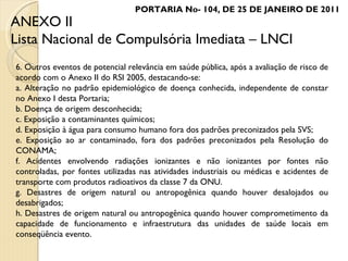 6. Outros eventos de potencial relevância em saúde pública, após a avaliação de risco de acordo com o Anexo II do RSI 2005, destacando-se: a. Alteração no padrão epidemiológico de doença conhecida, independente de constar no Anexo I desta Portaria; b. Doença de origem desconhecida; c. Exposição a contaminantes químicos; d. Exposição à água para consumo humano fora dos padrões preconizados pela SVS; e. Exposição ao ar contaminado, fora dos padrões preconizados pela Resolução do CONAMA; f. Acidentes envolvendo radiações ionizantes e não ionizantes por fontes não controladas, por fontes utilizadas nas atividades industriais ou médicas e acidentes de transporte com produtos radioativos da classe 7 da ONU. g. Desastres de origem natural ou antropogênica quando houver desalojados ou desabrigados; h. Desastres de origem natural ou antropogênica quando houver comprometimento da capacidade de funcionamento e infraestrutura das unidades de saúde locais em conseqüência evento. ANEXO II Lista Nacional de Compulsória Imediata – LNCI PORTARIA No- 104, DE 25 DE JANEIRO DE 2011 