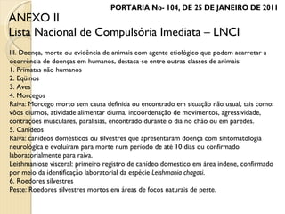 III. Doença, morte ou evidência de animais com agente etiológico que podem acarretar a ocorrência de doenças em humanos, destaca-se entre outras classes de animais: 1. Primatas não humanos 2. Eqüinos 3. Aves 4. Morcegos Raiva: Morcego morto sem causa definida ou encontrado em situação não usual, tais como: vôos diurnos, atividade alimentar diurna, incoordenação de movimentos, agressividade, contrações musculares, paralisias, encontrado durante o dia no chão ou em paredes. 5. Canídeos Raiva: canídeos domésticos ou silvestres que apresentaram doença com sintomatologia neurológica e evoluíram para morte num período de até 10 dias ou confirmado laboratorialmente para raiva.  Leishmaniose visceral: primeiro registro de canídeo doméstico em área indene, confirmado por meio da identificação laboratorial da espécie  Leishmania chagasi . 6. Roedores silvestres Peste: Roedores silvestres mortos em áreas de focos naturais de peste. ANEXO II Lista Nacional de Compulsória Imediata – LNCI PORTARIA No- 104, DE 25 DE JANEIRO DE 2011 