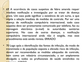 69 A ocorrência de casos suspeitos de febre amarela requer imediata notificação e investigação por se tratar de doença grave. Um caso pode significar a existência de um surto, o que impõe a adoção imediata de medidas de controle. Por ser uma doença de notificação compulsória internacional, todo caso suspeito deve ser prontamente comunicado por telefone, fax ou mensagem eletrônica (e-mail) às autoridades sanitárias superiores. No caso de outras doenças, a notificação compulsória internacional ainda não é exigida, mas esse procedimento está sendo revisto. ERRADO 70 Logo após a identificação das fontes de infecção, do modo de transmissão e da população exposta a elevado risco de infecção, devem ser recomendadas as medidas adequadas de controle, bem como um relatório circunstanciado, a ser amplamente divulgado a todos os profissionais de saúde envolvidos no processo. CERTO 