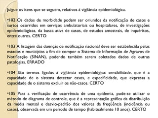 Julgue os itens que se seguem, relativos à vigilância epidemiológica. 102 Os dados de morbidade podem ser oriundos da notificação de casos e surtos ocorridos em serviços ambulatoriais ou hospitalares, de investigações epidemiológicas, da busca ativa de casos, de estudos amostrais, de inquéritos, entre outros. CERTO 103 A listagem das doenças de notificação nacional deve ser estabelecida pelos estados e municípios a fim de compor o Sistema de Informação de Agravos de Notificação (SINAN), podendo também serem coletados dados de outras patologias. ERRADO 104 São termos ligados à vigilância epidemiológica: sensibilidade, que é a capacidade de o sistema detectar casos, e especificidade, que expressa a capacidade de o sistema excluir os não-casos. CERTO 105 Para a verificação de ocorrência de uma epidemia, pode-se utilizar o método de diagrama de controle, que é a representação gráfica da distribuição da média mensal e desvio-padrão dos valores da freqüência (incidência ou casos), observada em um período de tempo (habitualmente 10 anos). CERTO 