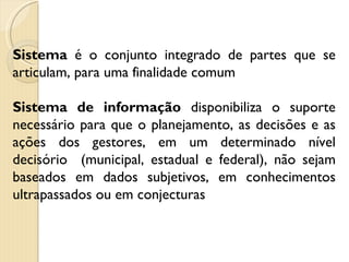 Sistema  é o conjunto integrado de partes que se articulam, para uma finalidade comum Sistema de informação  disponibiliza o suporte necessário para que o planejamento, as decisões e as ações dos gestores, em um determinado nível decisório  (municipal, estadual e federal), não sejam baseados em dados subjetivos, em conhecimentos ultrapassados ou em conjecturas 
