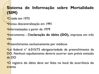 Sistema de Informação sobre Mortalidade (SIM) Criado em 1975 Iniciou descentralização em 1991  Informatizados a partir de 1979 Instrumento - D eclaração de óbito (DO),  impressa em três vias Preenchimento exclusivamente por médicos Lei federal n° 6.015/73 obrigatoriedade de preenchimento da DO. Nenhum sepultamento deveria ocorrer sem prévia emissão da DO O registro do óbito deve ser feito no local de ocorrência do evento 