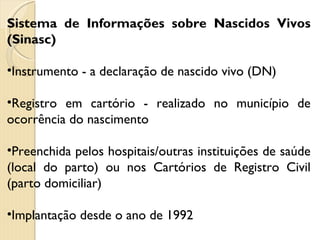 Sistema de Informações sobre Nascidos Vivos (Sinasc) Instrumento - a declaração de nascido vivo (DN) Registro em cartório - realizado no município de ocorrência do nascimento Preenchida pelos hospitais/outras instituições de saúde (local do parto) ou nos Cartórios de Registro Civil (parto domiciliar) Implantação desde o ano de 1992  