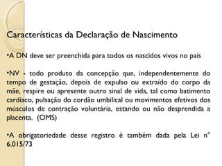 Características da Declaração de Nascimento A DN deve ser preenchida para todos os nascidos vivos no país NV - todo produto da concepção que, independentemente do tempo de gestação, depois de expulso ou extraído do corpo da mãe, respire ou apresente outro sinal de vida, tal como batimento cardíaco, pulsação do cordão umbilical ou movimentos efetivos dos músculos de contração voluntária, estando ou não desprendida a placenta.  (OMS) A obrigatoriedade desse registro é também dada pela Lei n° 6.015/73  