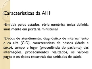 Características da AIH Emitida pelos estados, série numérica única definida anualmente em portaria ministerial Dados de atendimento: diagnóstico de internamento e da alta (CID), características de pessoa (idade e sexo), tempo e lugar (procedência do paciente) das internações, procedimentos realizados, os valores pagos e os dados cadastrais das unidades de saúde 