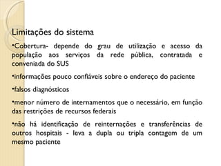 Limitações do sistema Cobertura- depende do grau de utilização e acesso da população aos serviços da rede pública, contratada e conveniada do SUS informações pouco confiáveis sobre o endereço do paciente  falsos diagnósticos  menor número de internamentos que o necessário, em função das restrições de recursos federais não há identificação de reinternações e transferências de outros hospitais - leva a dupla ou tripla contagem de um mesmo paciente 