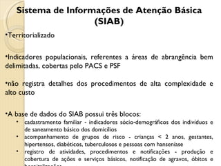 Sistema de Informações de Atenção Básica (SIAB) Territorializado Indicadores populacionais, referentes a áreas de abrangência bem delimitadas, cobertas pelo PACS e PSF não registra detalhes dos procedimentos de alta complexidade e alto custo A base de dados do SIAB possui três blocos:  cadastramento familiar - indicadores sócio-demográficos dos indivíduos e de saneamento básico dos domicílios acompanhamento de grupos de risco - crianças < 2 anos, gestantes, hipertensos, diabéticos, tuberculosos e pessoas com hanseníase registro de atividades, procedimentos e notificações - produção e cobertura de ações e serviços básicos, notificação de agravos, óbitos e hospitalizações 