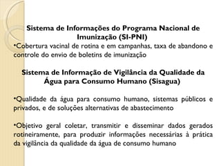 Sistema de Informações do Programa Nacional de Imunização (SI-PNI)  Cobertura vacinal de rotina e em campanhas, taxa de abandono e controle do envio de boletins de imunização Sistema de Informação de Vigilância da Qualidade da Água para Consumo Humano (Sisagua)  Qualidade da água para consumo humano, sistemas públicos e privados, e de soluções alternativas de abastecimento Objetivo geral coletar, transmitir e disseminar dados gerados rotineiramente, para produzir informações necessárias à prática da vigilância da qualidade da água de consumo humano 