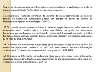 Quanto ao sistema nacional de informações e sua importância na avaliação e controle do Sistema Único de Saúde (SUS), julgue os itens que se seguem. 56 Atualmente, relatórios gerenciais do número de casos (confirmados ou não) de doenças de notificação compulsória podem ser obtidos no portal do Sistema de Informação de Agravos de Notificação. CERTO 57 O controle de nascimentos e óbitos é realizado, respectivamente, pelos sistemas de informação sobre nascidos vivos e sobre mortalidade, os quais são alimentados diretamente por médicos ou por cartórios de registro civil. É possível, por meio da análise dos dados desses sistemas, verificar quantos indivíduos nasceram em hospitais particulares ou na rede do SUS. ERRADO 59 O Sistema de Informações Hospitalares (SIH) contempla dados de mais de 95% das internações hospitalares realizadas no país, pois esse sistema monitora informações relativas ao SUS, a hospitais conveniados e à rede particular.  ERRADO 60 O Sistema de Informações Ambulatoriais (SIA), apesar de conter muitas informações específicas, não registra detalhes dos procedimentos de alta complexidade e alto custo em relação aos demais procedimentos. CERTO 