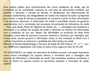 Uma política pública para enfrentamento dos vários problemas de saúde, seja de morbidade ou de mortalidade, necessita de uma base de informações confiável, que sustente e direcione a tomada de decisão. A identificação dos determinantes do processo saúde-doença, das desigualdades em saúde e do impacto de ações e programas para reduzir a carga de doença na população só é possível a partir de boas informações e no momento oportuno. A informação em saúde é prioridade recente de governo, especialmente com a introdução dos processos de pactuação de indicadores de saúde — Pacto pela Saúde, Pacto da Vigilância em Saúde, etc. —, estratégias que fortalecem a informação e as análises de situação de saúde e valorizam os sistemas de informações com a ampliação do seu uso. Apesar das dificuldades na produção do dado ainda existentes, como falta de estrutura (recursos materiais e humanos, por exemplo), que, muitas vezes, tornam precária a informação, muito se tem avançado no Brasil com a melhora importante na cobertura e qualidade das informações em saúde. Editorial da Revista Epidemiologia e Serviços de Saúde do SUS Volume 17 - n.º 1 - jan.-mar./2008 (com adaptações). Com base no texto acima, julgue os itens de 76 a 83. 76 O DATASUS é um órgão de informática de âmbito nacional, com papel importante como centro tecnológico de suporte técnico e normativo para a montagem dos sistemas de informática e informação da saúde. Suas extensões estaduais constituem a linha de frente no suporte técnico às secretarias estaduais e municipais de saúde. CERTO 