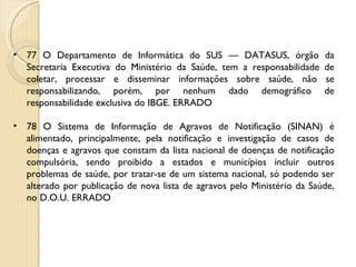 77 O Departamento de Informática do SUS — DATASUS, órgão da Secretaria Executiva do Ministério da Saúde, tem a responsabilidade de coletar, processar e disseminar informações sobre saúde, não se responsabilizando, porém, por nenhum dado demográfico de responsabilidade exclusiva do IBGE. ERRADO 78 O Sistema de Informação de Agravos de Notificação (SINAN) é alimentado, principalmente, pela notificação e investigação de casos de doenças e agravos que constam da lista nacional de doenças de notificação compulsória, sendo proibido a estados e municípios incluir outros problemas de saúde, por tratar-se de um sistema nacional, só podendo ser alterado por publicação de nova lista de agravos pelo Ministério da Saúde, no D.O.U. ERRADO 
