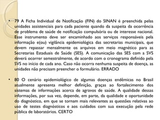79 A Ficha Individual de Notificação (FIN) do SINAN é preenchida pelas unidades assistenciais para cada paciente quando da suspeita da ocorrência de problema de saúde de notificação compulsória ou de interesse nacional. Esse instrumento deve ser encaminhado aos serviços responsáveis pela informação e(ou) vigilância epidemiológica das secretarias municipais, que devem repassar mensalmente os arquivos em meio magnético para as Secretarias Estaduais de Saúde (SES). A comunicação das SES com a SVS deverá ocorrer semestralmente, de acordo com o cronograma definido pela SVS no início de cada ano. Caso não ocorra nenhuma suspeita de doença, as unidades não precisam preencher o formulário. ERRADO 80 O cenário epidemiológico de algumas doenças endêmicas no Brasil atualmente apresenta melhor definição, graças ao fortalecimento dos sistemas de informações acerca de agravos de saúde. A qualidade dessas informações, por sua vez, depende, em parte, da qualidade e oportunidade do diagnóstico, em que se tornam mais relevantes as questões relativas ao uso de testes diagnósticos e aos cuidados com sua execução pela rede pública de laboratórios. CERTO 